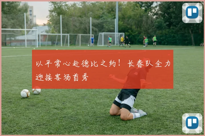 以平常心赴德比之约！长春队全力迎接客场首秀