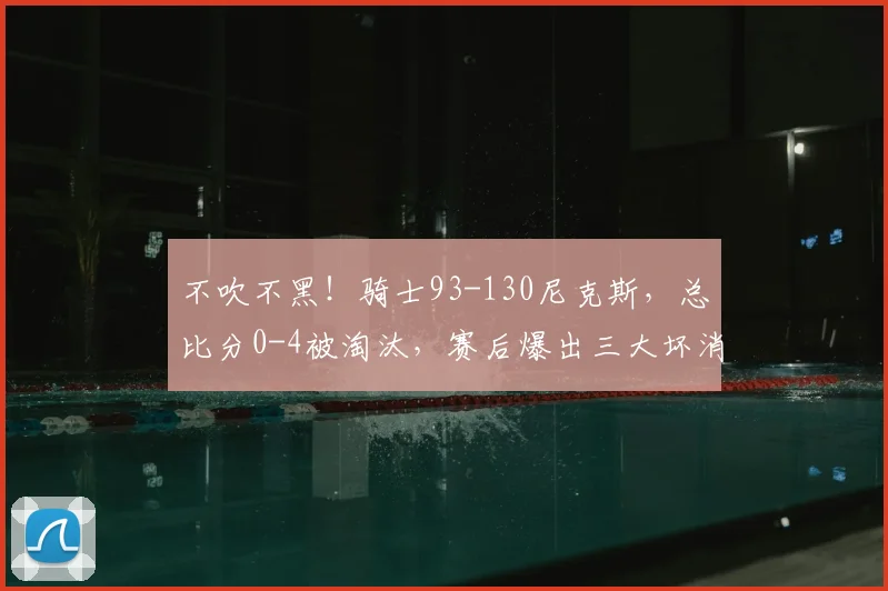 不吹不黑！骑士93-130尼克斯，总比分0-4被淘汰，赛后爆出三大坏消息！_哈登_篮板_崩盘