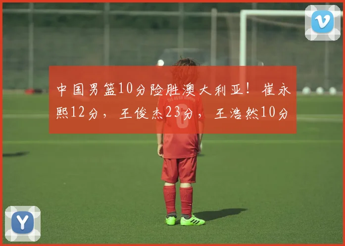中国男篮10分险胜澳大利亚！崔永熙12分，王俊杰23分，王浩然10分