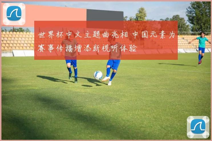 世界杯中文主题曲亮相 中国元素为赛事传播增添新视听体验