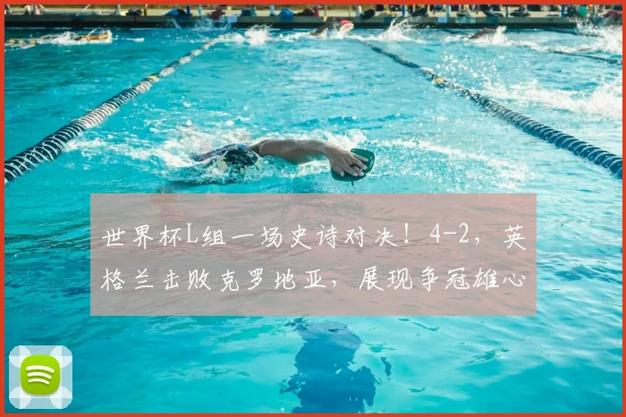 世界杯L组一场史诗对决!4-2,英格兰击败克罗地亚,展现争冠雄心