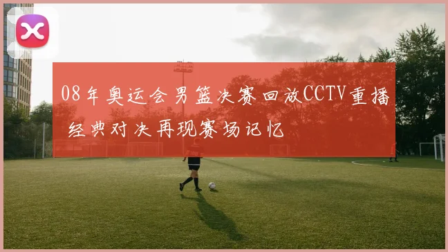 08年奥运会男篮决赛回放CCTV重播 经典对决再现赛场记忆
