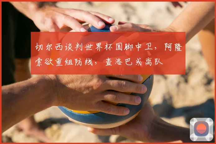 切尔西谈判世界杯国脚中卫，阿隆索欲重组防线，查洛巴或离队